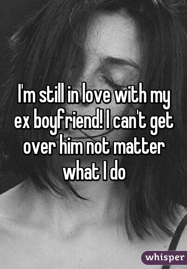 I'm still in love with my ex boyfriend! I can't get over him not matter what I do