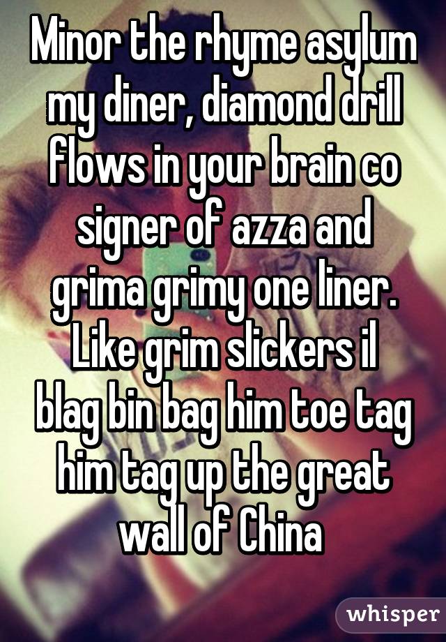 Minor the rhyme asylum my diner, diamond drill flows in your brain co signer of azza and grima grimy one liner.
Like grim slickers il blag bin bag him toe tag him tag up the great wall of China 
