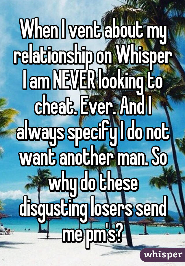 When I vent about my relationship on Whisper I am NEVER looking to cheat. Ever. And I always specify I do not want another man. So why do these disgusting losers send me pm's?