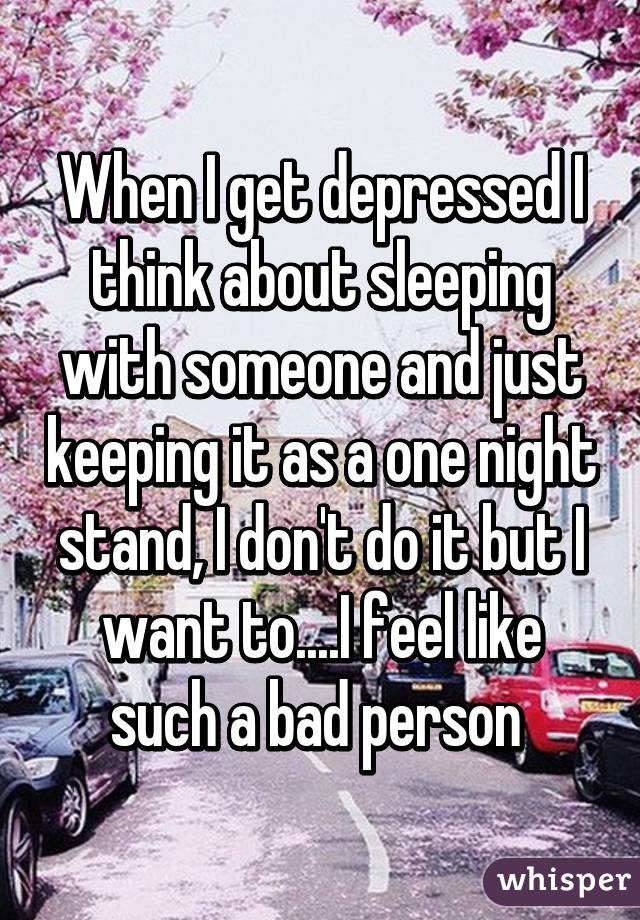 When I get depressed I think about sleeping with someone and just keeping it as a one night stand, I don't do it but I want to....I feel like such a bad person 