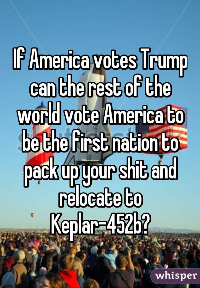 If America votes Trump can the rest of the world vote America to be the first nation to pack up your shit and relocate to Keplar-452b?