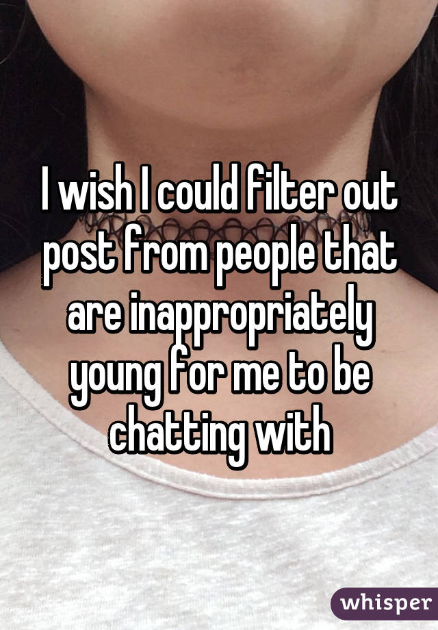 I wish I could filter out post from people that are inappropriately young for me to be chatting with