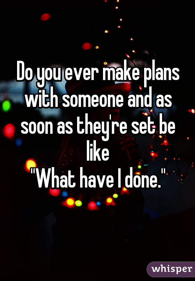 Do you ever make plans with someone and as soon as they're set be like
"What have I done."
