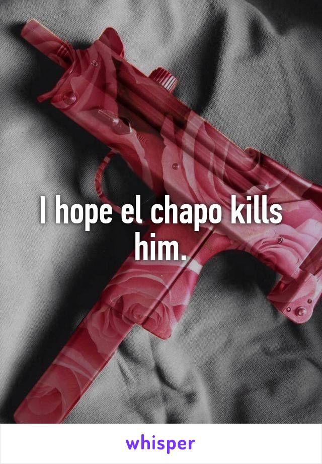 I hope el chapo kills him.