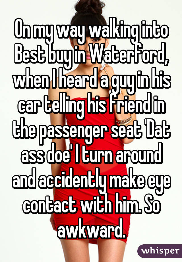 On my way walking into Best buy in Waterford, when I heard a guy in his car telling his friend in the passenger seat 'Dat ass doe' I turn around and accidently make eye contact with him. So awkward.