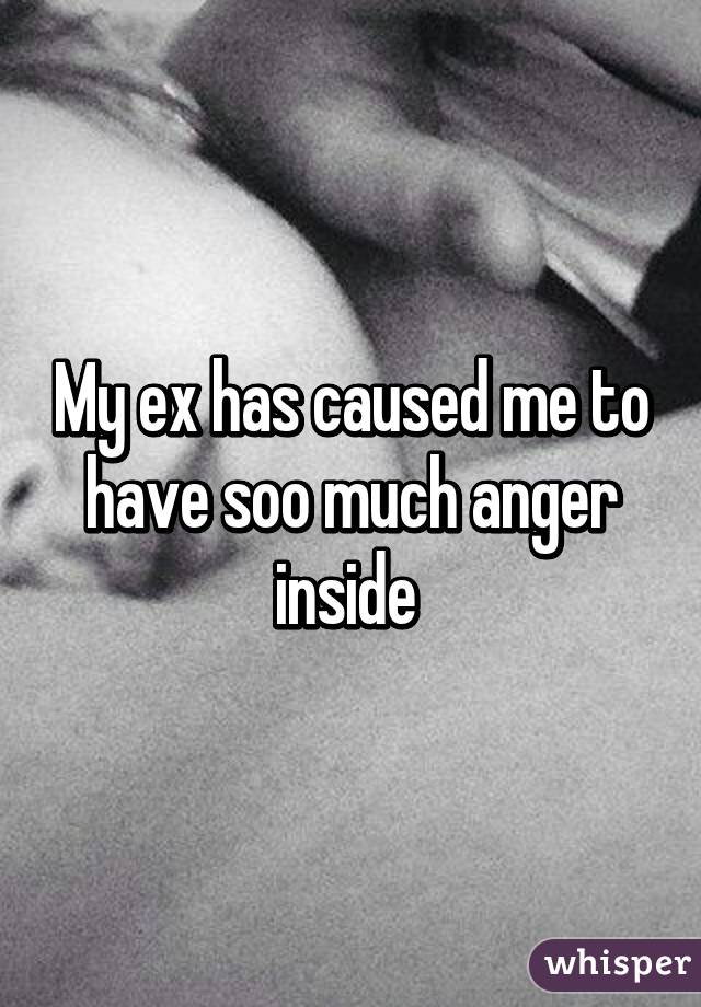 My ex has caused me to have soo much anger inside 