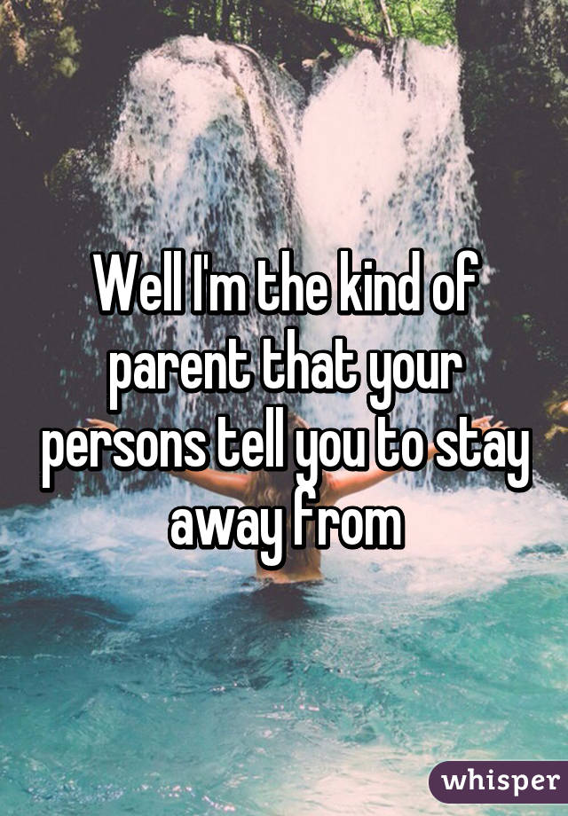 Well I'm the kind of parent that your persons tell you to stay away from