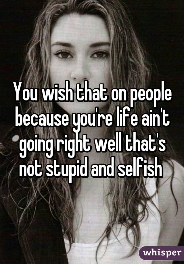 You wish that on people because you're life ain't going right well that's not stupid and selfish 