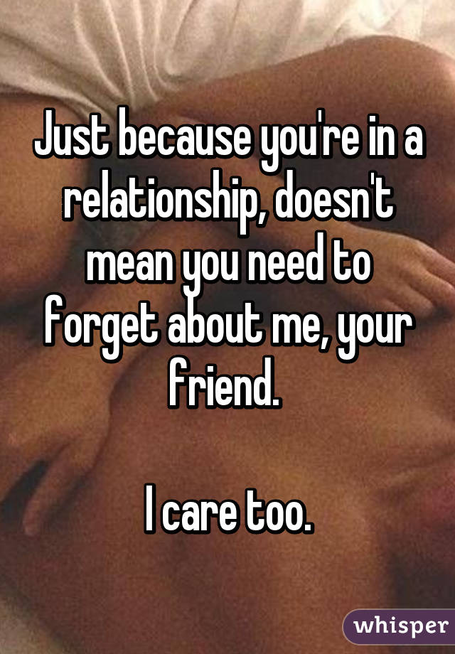 Just because you're in a relationship, doesn't mean you need to forget about me, your friend. 

I care too.