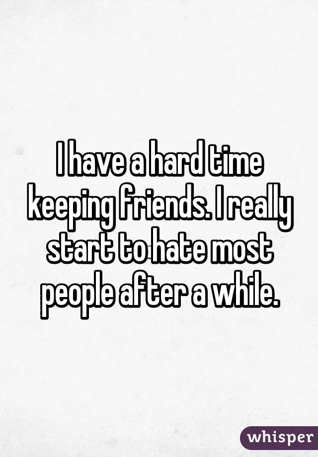 I have a hard time keeping friends. I really start to hate most people after a while.