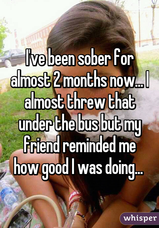 I've been sober for almost 2 months now... I almost threw that under the bus but my friend reminded me how good I was doing... 