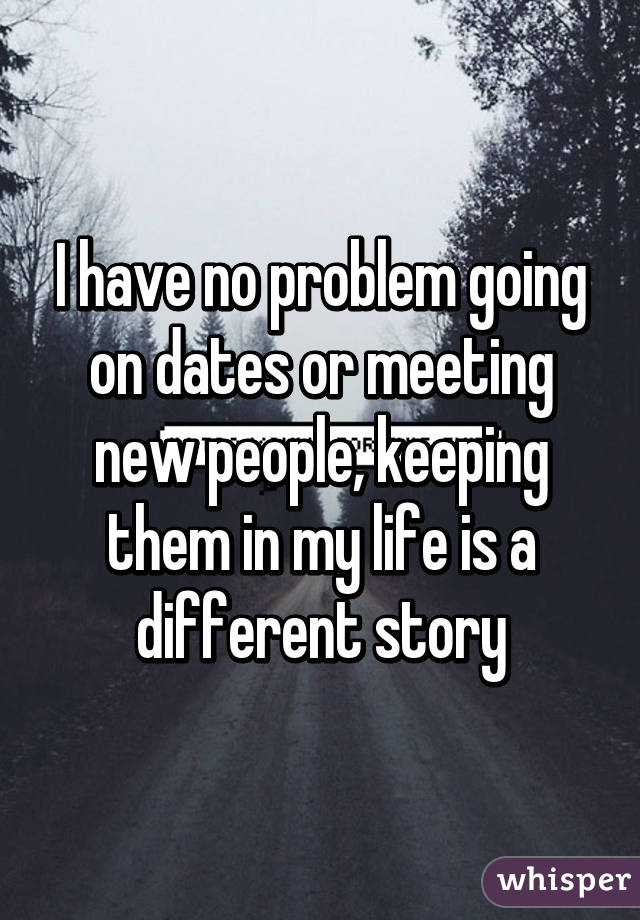 I have no problem going on dates or meeting new people, keeping them in my life is a different story