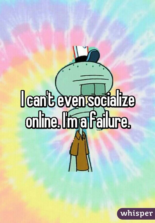 I can't even socialize online. I'm a failure.