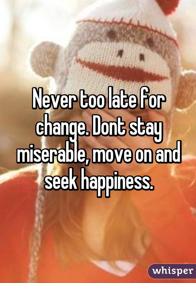 Never too late for change. Dont stay miserable, move on and seek happiness.