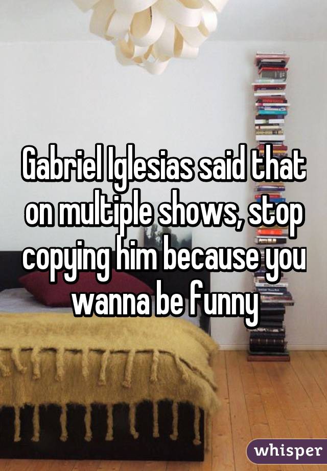 Gabriel Iglesias said that on multiple shows, stop copying him because you wanna be funny