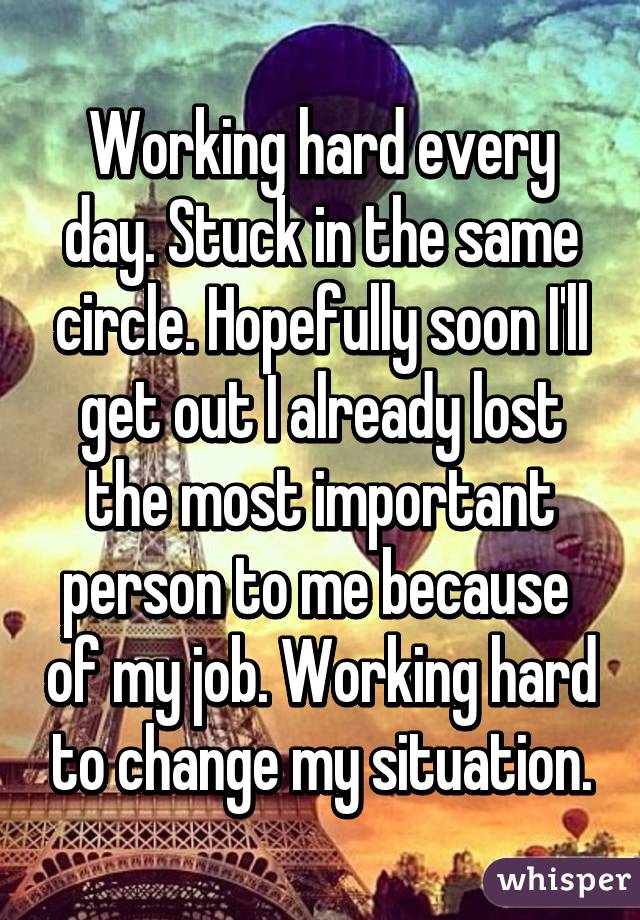 Working hard every day. Stuck in the same circle. Hopefully soon I'll get out I already lost the most important person to me because  of my job. Working hard to change my situation.