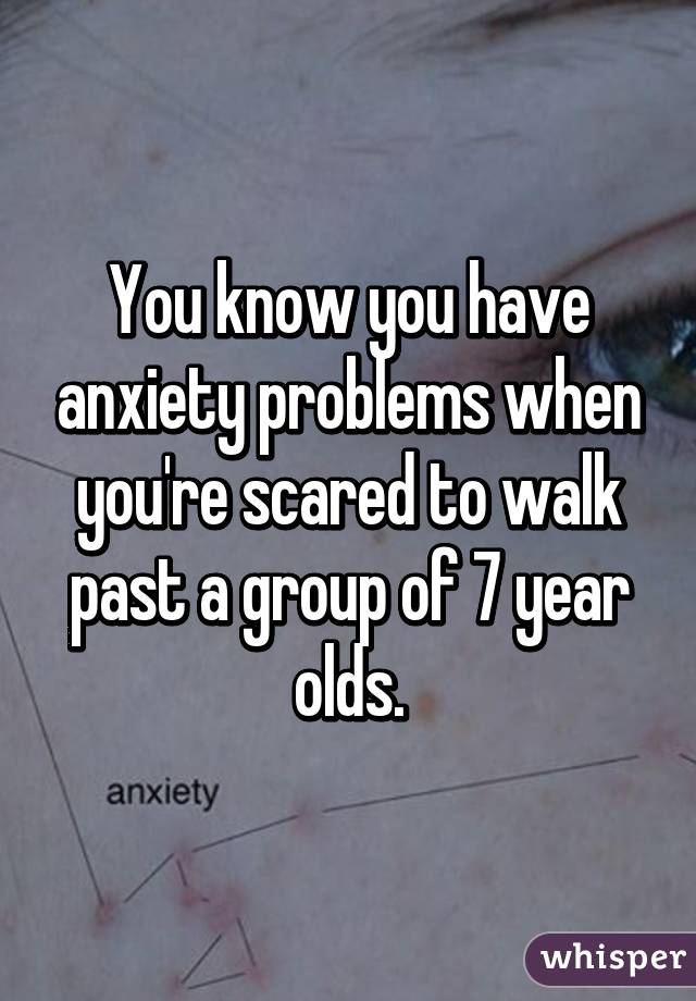 You know you have anxiety problems when you're scared to walk past a group of 7 year olds.