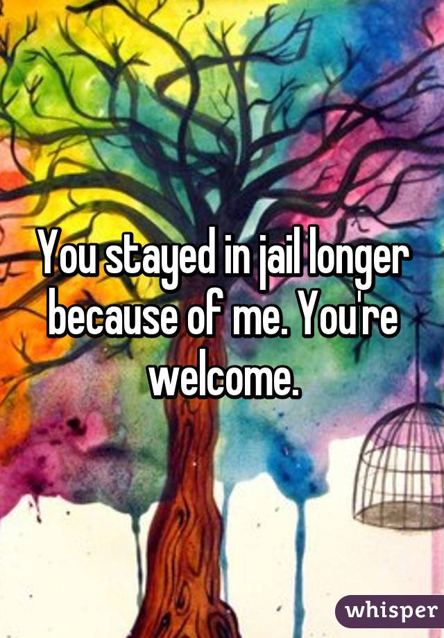 You stayed in jail longer because of me. You're welcome.