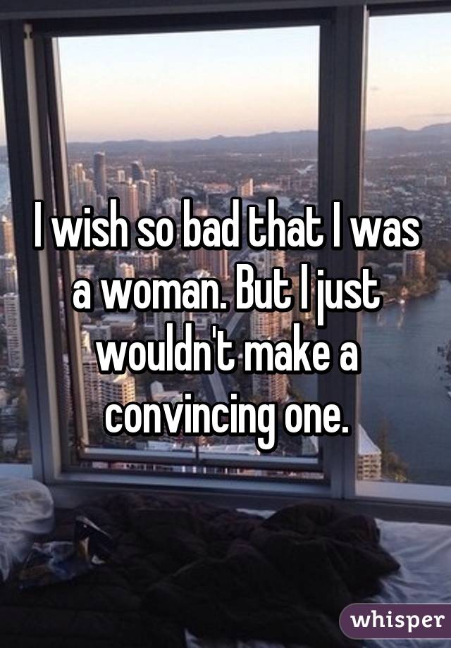 I wish so bad that I was a woman. But I just wouldn't make a convincing one.