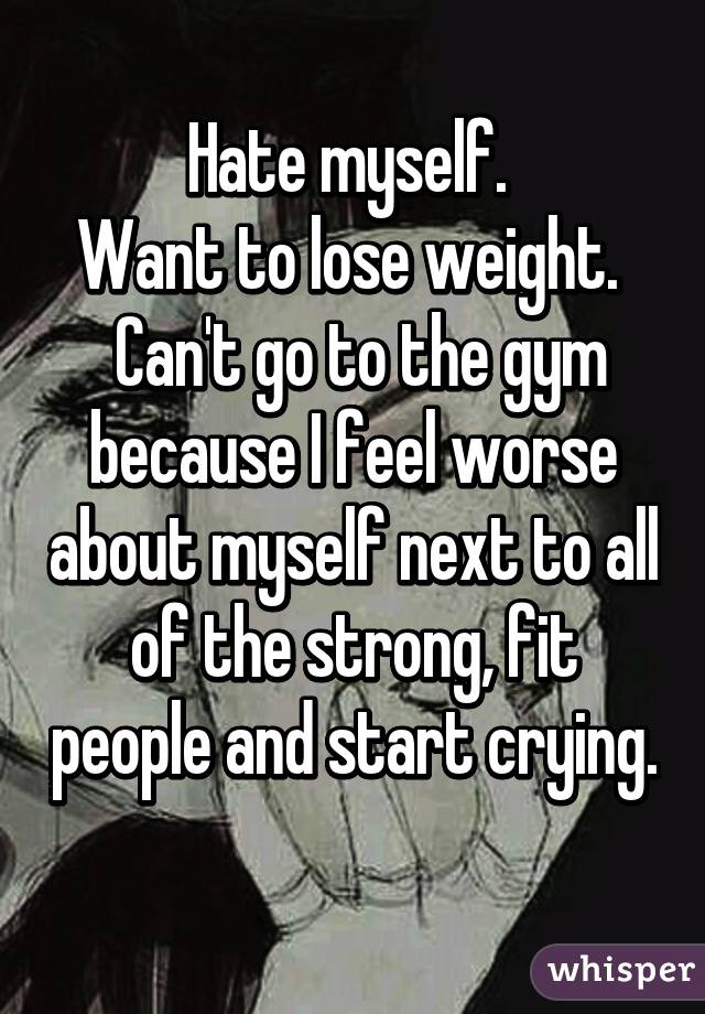 Hate myself. 
Want to lose weight. 
 Can't go to the gym because I feel worse about myself next to all of the strong, fit people and start crying. 