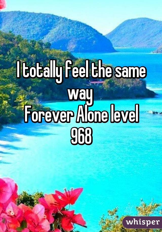 I totally feel the same way 
Forever Alone level 968
