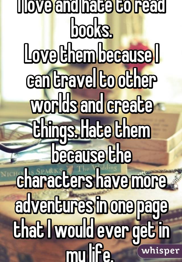 I love and hate to read books.
Love them because I can travel to other worlds and create things. Hate them because the characters have more adventures in one page that I would ever get in my life. 