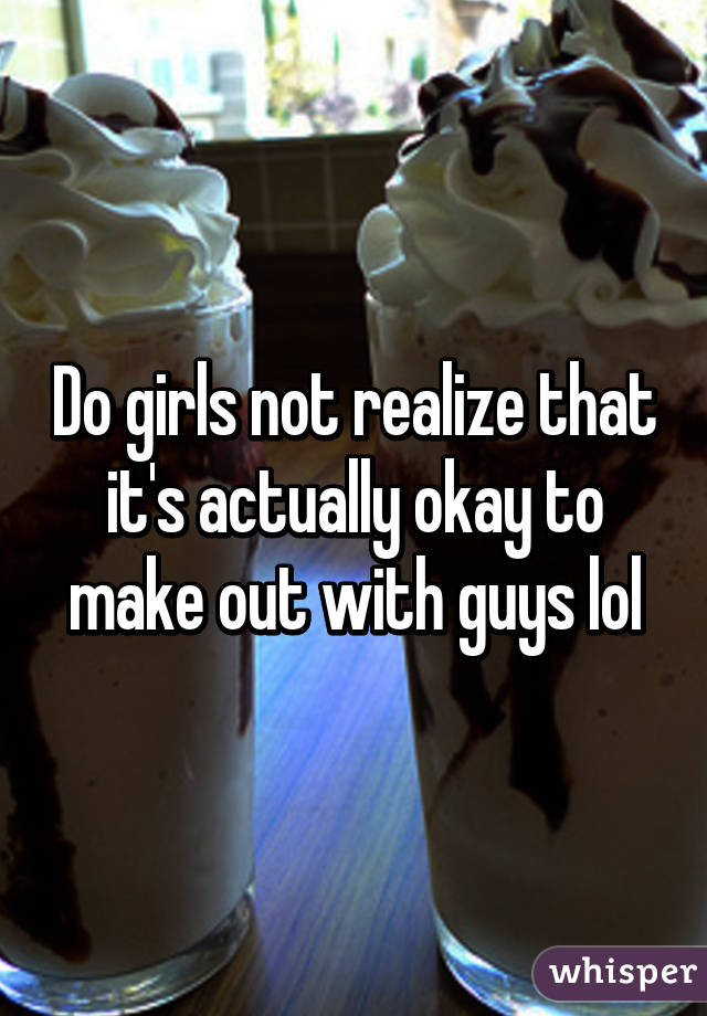 Do girls not realize that it's actually okay to make out with guys lol