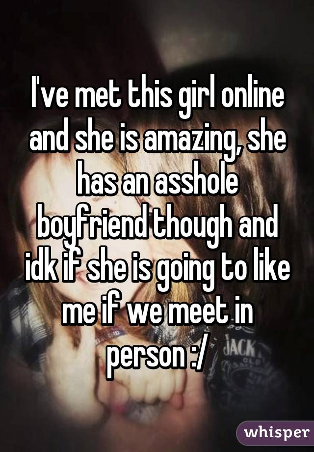 I've met this girl online and she is amazing, she has an asshole boyfriend though and idk if she is going to like me if we meet in person :/