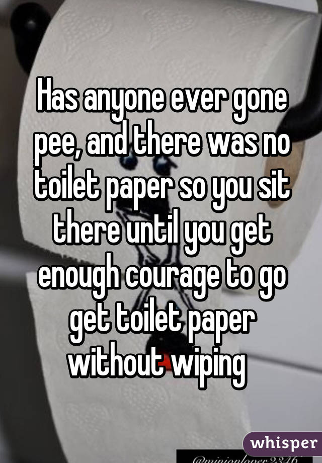 Has anyone ever gone pee, and there was no toilet paper so you sit there until you get enough courage to go get toilet paper without wiping  