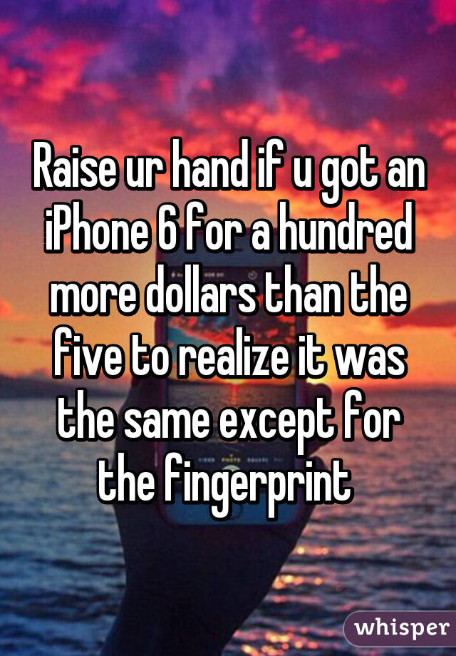 Raise ur hand if u got an iPhone 6 for a hundred more dollars than the five to realize it was the same except for the fingerprint 