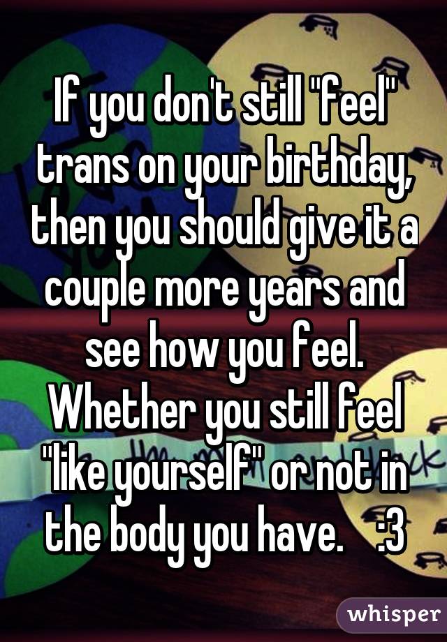 If you don't still "feel" trans on your birthday, then you should give it a couple more years and see how you feel. Whether you still feel "like yourself" or not in the body you have.    :3