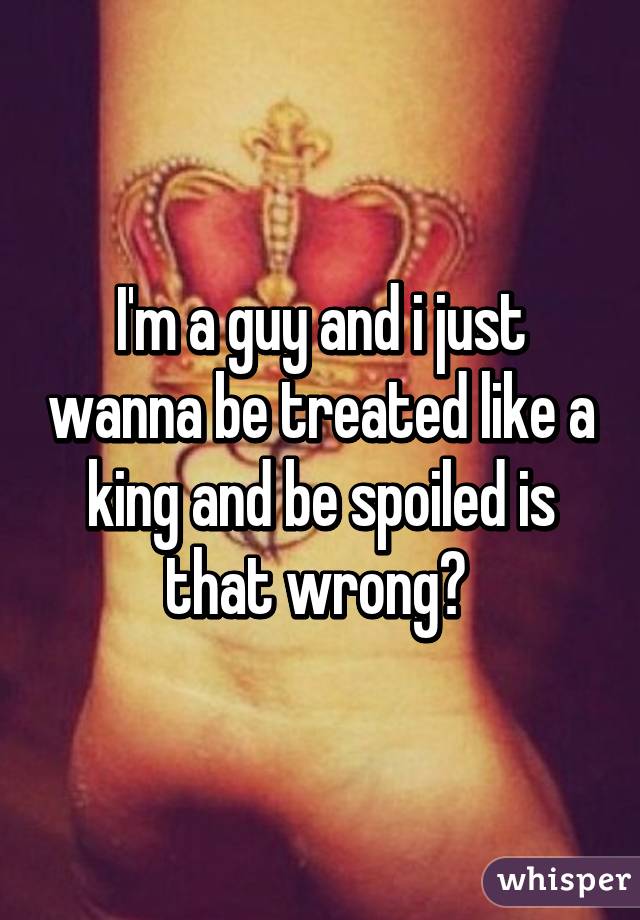 I'm a guy and i just wanna be treated like a king and be spoiled is that wrong? 