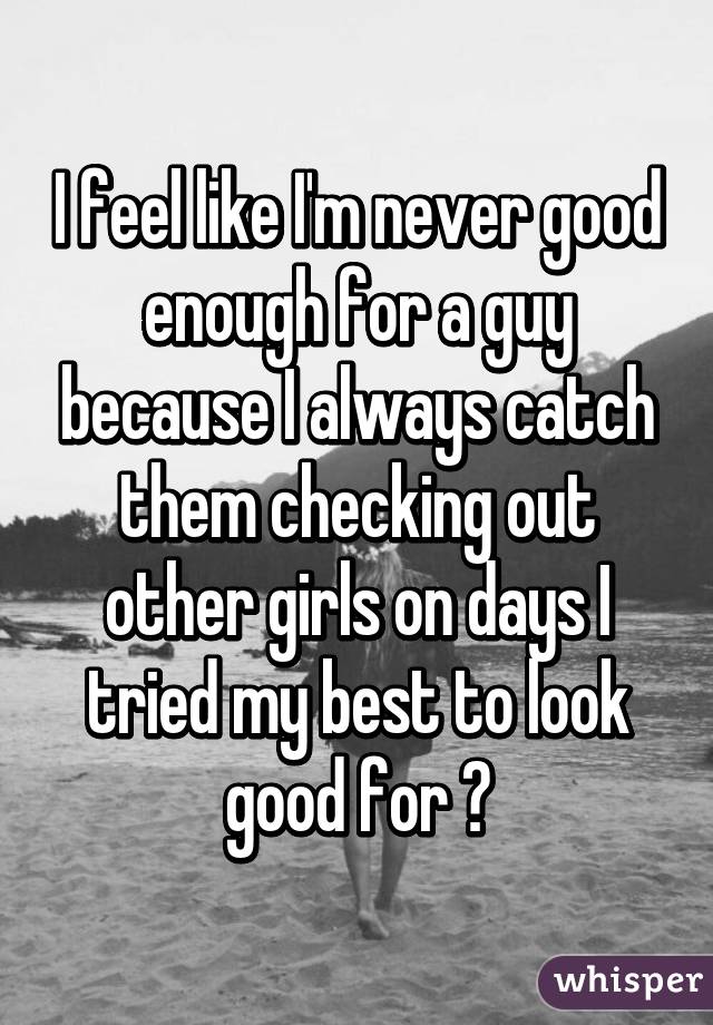 I feel like I'm never good enough for a guy because I always catch them checking out other girls on days I tried my best to look good for 😓