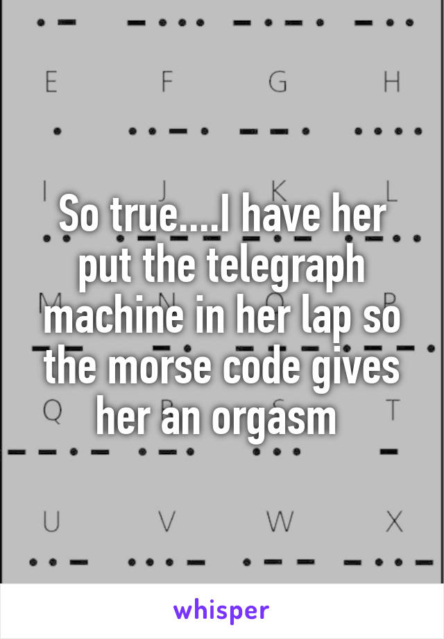 So true....I have her put the telegraph machine in her lap so the morse code gives her an orgasm 