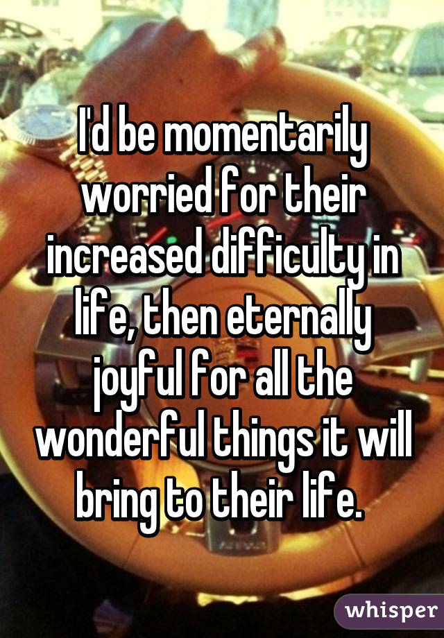 I'd be momentarily worried for their increased difficulty in life, then eternally joyful for all the wonderful things it will bring to their life. 