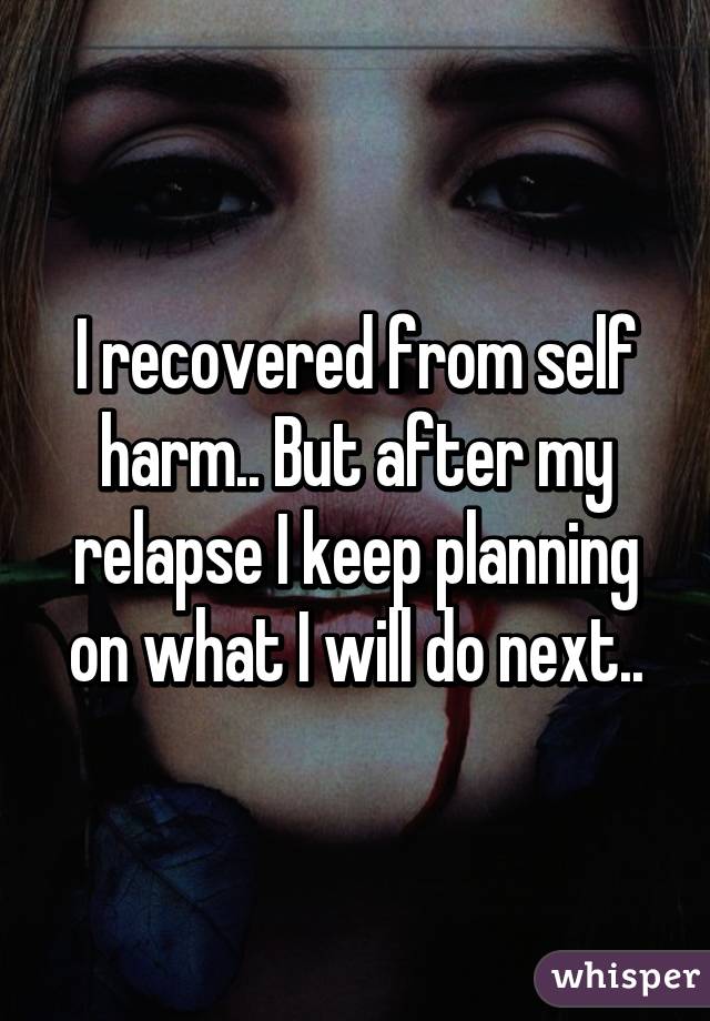 I recovered from self harm.. But after my relapse I keep planning on what I will do next..