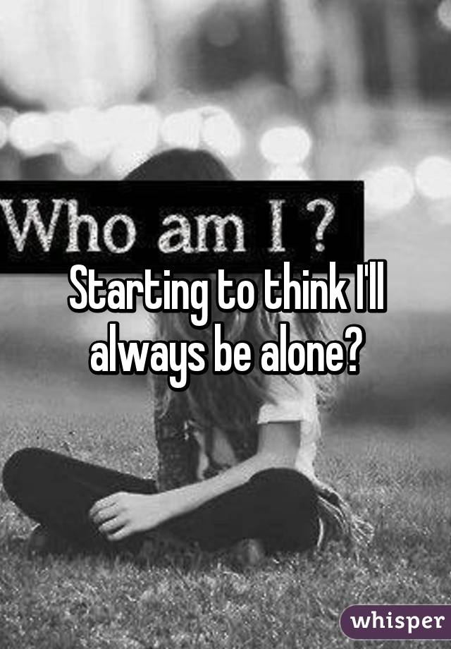 Starting to think I'll always be alone😭