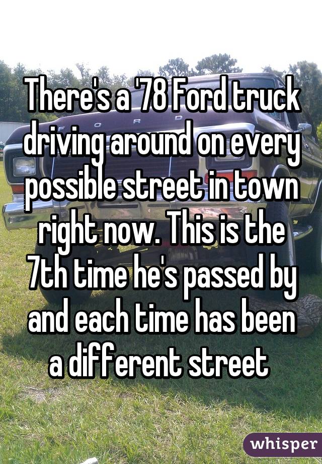 There's a '78 Ford truck driving around on every possible street in town right now. This is the 7th time he's passed by and each time has been a different street 