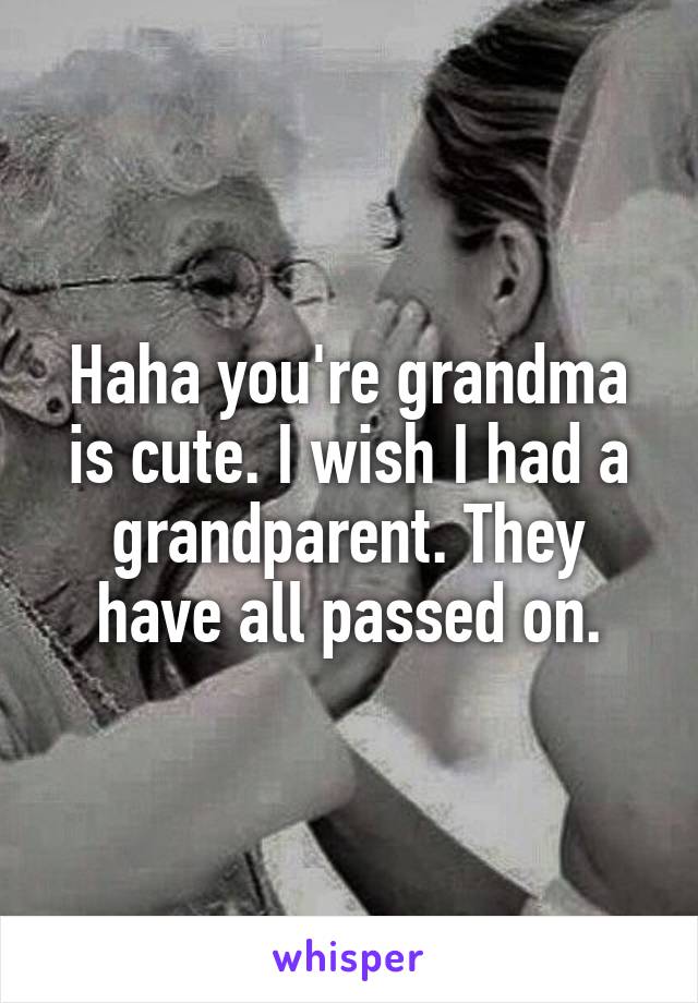 Haha you're grandma is cute. I wish I had a grandparent. They have all passed on.