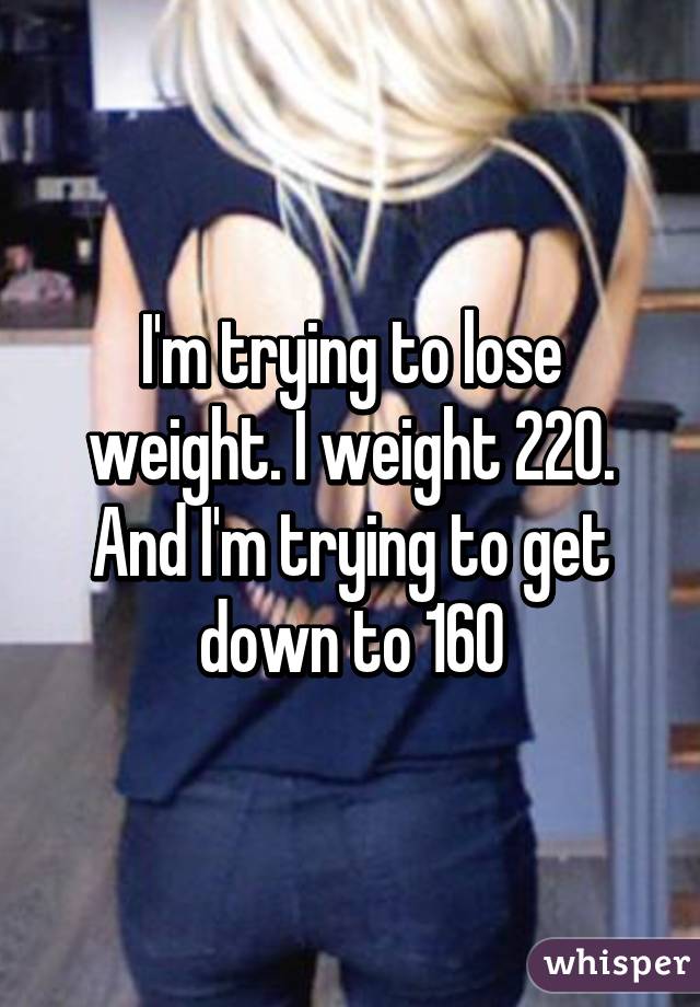 I'm trying to lose weight. I weight 220. And I'm trying to get down to 160