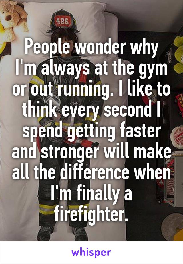 People wonder why I'm always at the gym or out running. I like to think every second I spend getting faster and stronger will make all the difference when I'm finally a firefighter.