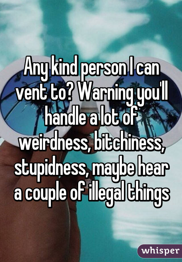 Any kind person I can vent to? Warning you'll handle a lot of weirdness, bitchiness, stupidness, maybe hear a couple of illegal things