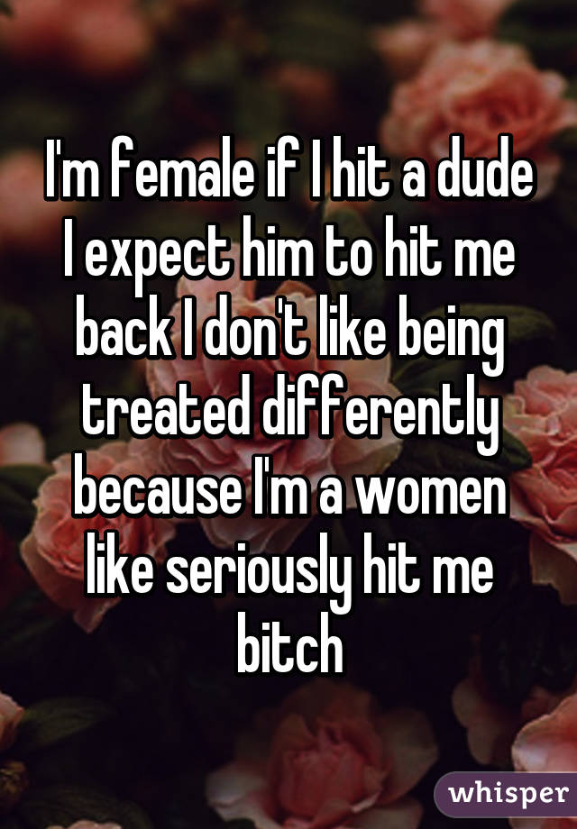 I'm female if I hit a dude I expect him to hit me back I don't like being treated differently because I'm a women like seriously hit me bitch