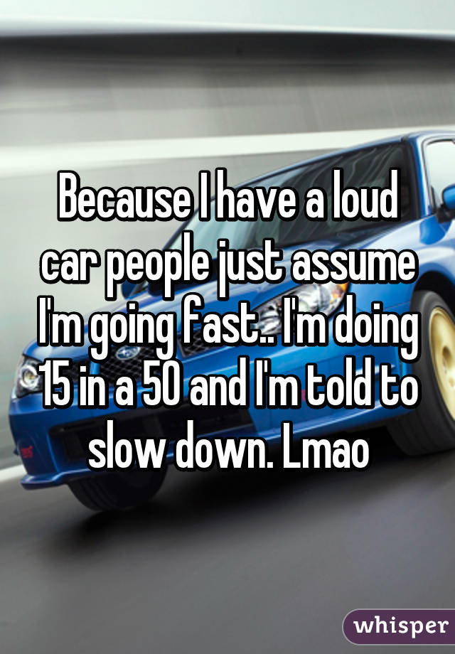 Because I have a loud car people just assume I'm going fast.. I'm doing 15 in a 50 and I'm told to slow down. Lmao