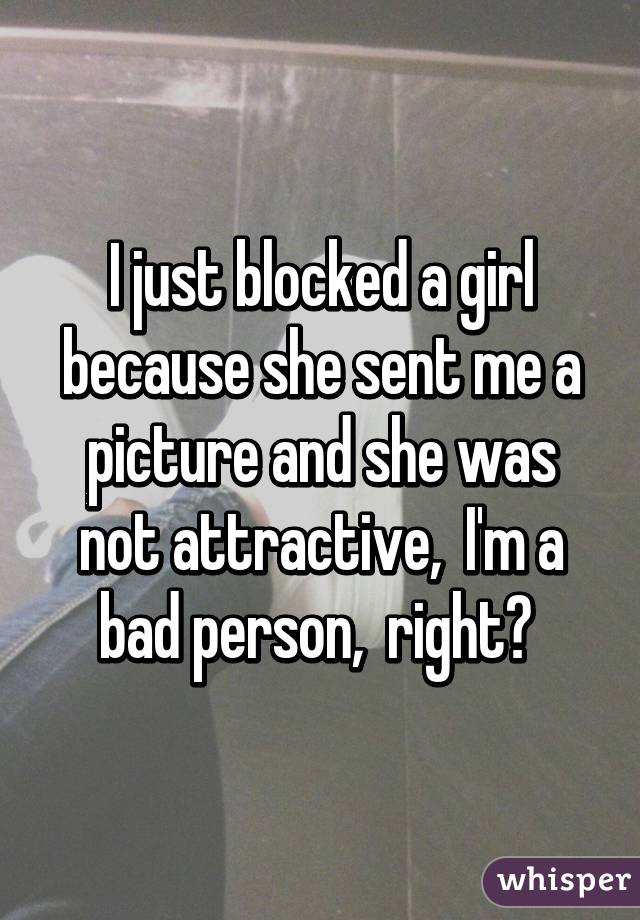 I just blocked a girl because she sent me a picture and she was not attractive,  I'm a bad person,  right? 