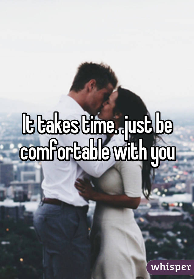 It takes time. .just be comfortable with you