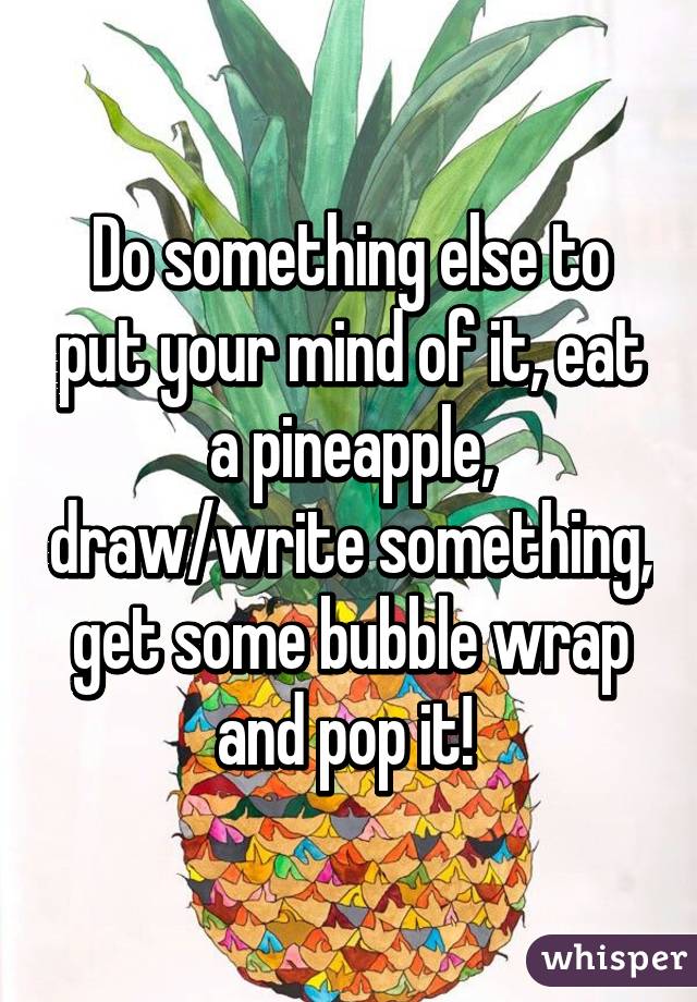 Do something else to put your mind of it, eat a pineapple, draw/write something, get some bubble wrap and pop it! 