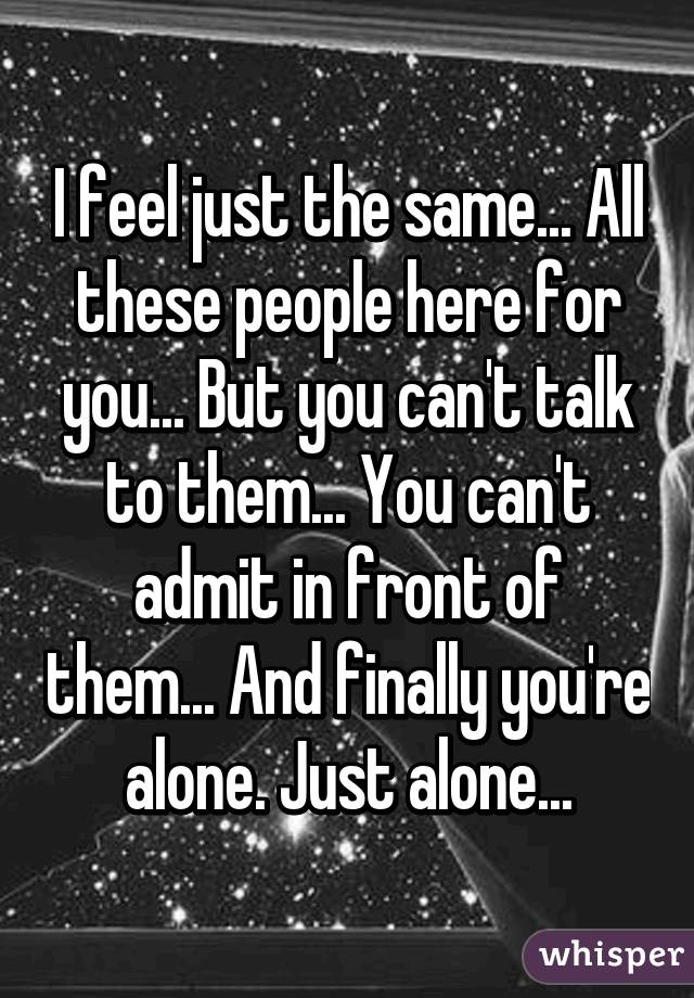 I feel just the same... All these people here for you... But you can't talk to them... You can't admit in front of them... And finally you're alone. Just alone...