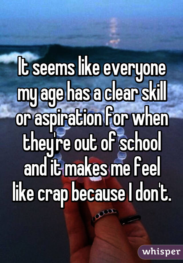 It seems like everyone my age has a clear skill or aspiration for when they're out of school and it makes me feel like crap because I don't.