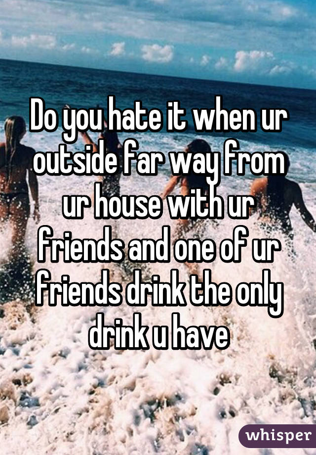 Do you hate it when ur outside far way from ur house with ur friends and one of ur friends drink the only drink u have